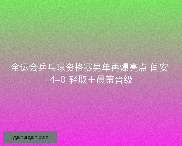 全运会乒乓球资格赛男单再爆亮点 闫安 4-0 轻取王晨策晋级