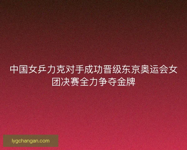 中国女乒力克对手成功晋级东京奥运会女团决赛全力争夺金牌