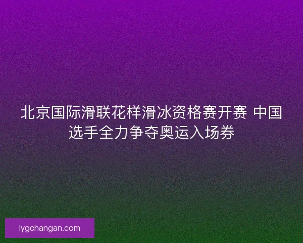 北京国际滑联花样滑冰资格赛开赛 中国选手全力争夺奥运入场券