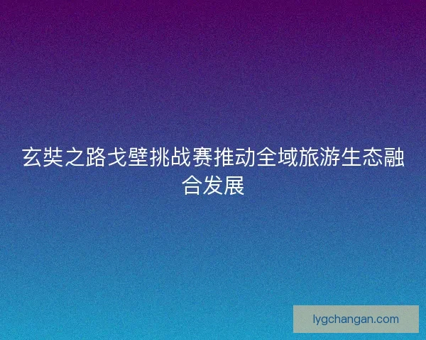 玄奘之路戈壁挑战赛推动全域旅游生态融合发展