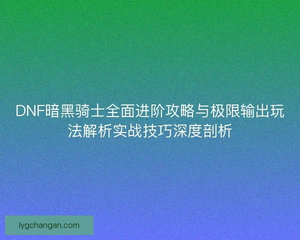 DNF暗黑骑士全面进阶攻略与极限输出玩法解析实战技巧深度剖析